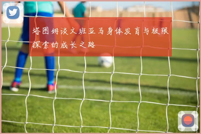 塔图姆谈文班亚马身体发育与极限探索的成长之路