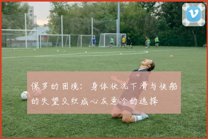 保罗的困境：身体状况下滑与快船的失望交织成心灰意冷的选择
