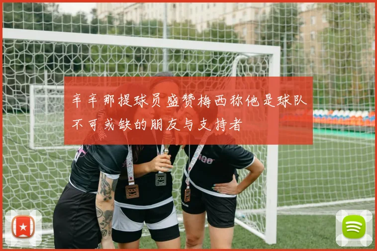 辛辛那提球员盛赞梅西称他是球队不可或缺的朋友与支持者