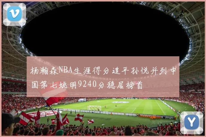 杨瀚森NBA生涯得分追平孙悦并列中国第七姚明9240分稳居榜首