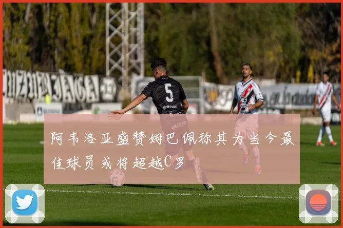 阿韦洛亚盛赞姆巴佩称其为当今最佳球员或将超越C罗