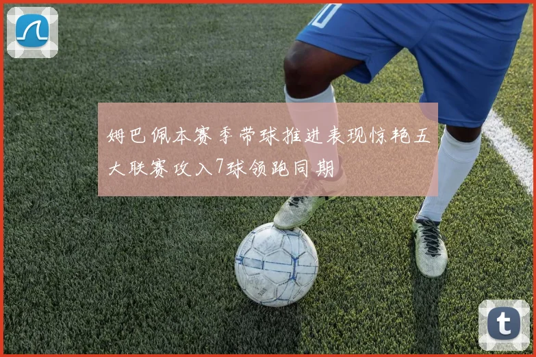 姆巴佩本赛季带球推进表现惊艳五大联赛攻入7球领跑同期