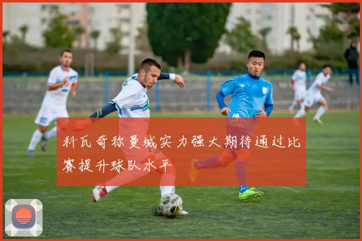 科瓦奇称曼城实力强大期待通过比赛提升球队水平