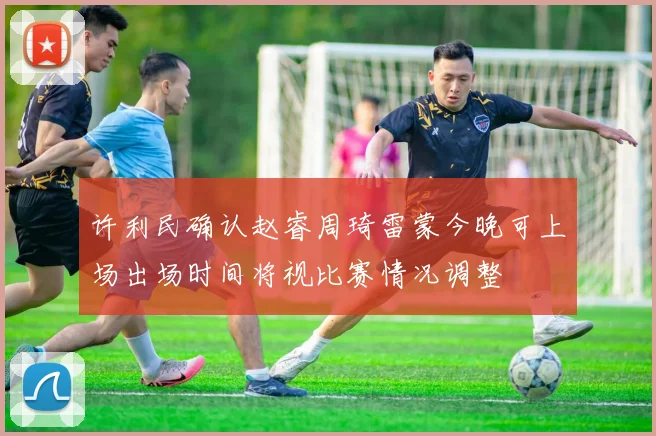 许利民确认赵睿周琦雷蒙今晚可上场出场时间将视比赛情况调整