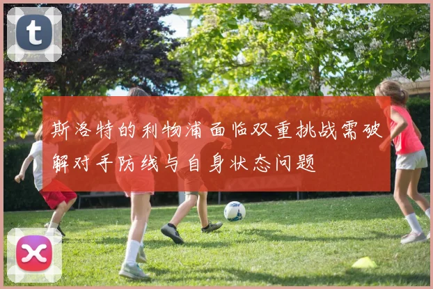 斯洛特的利物浦面临双重挑战需破解对手防线与自身状态问题